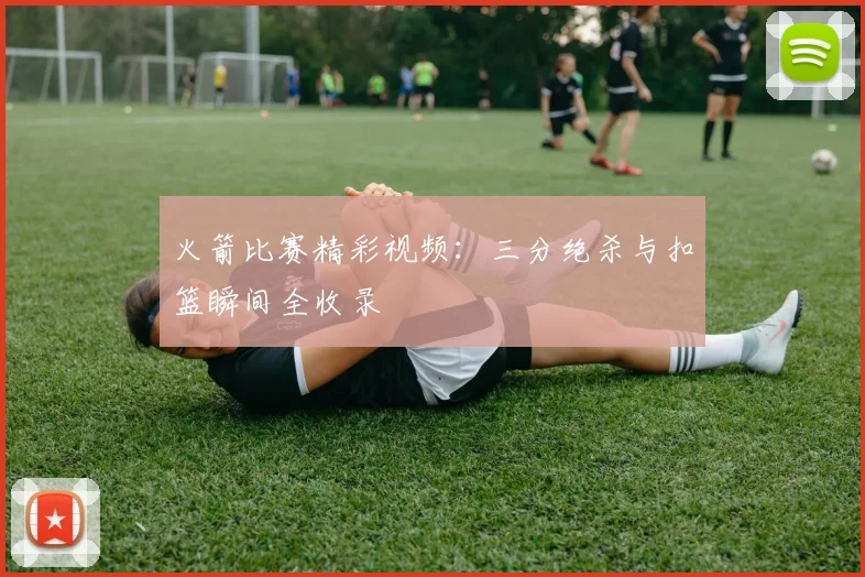 火箭比赛精彩视频：三分绝杀与扣篮瞬间全收录