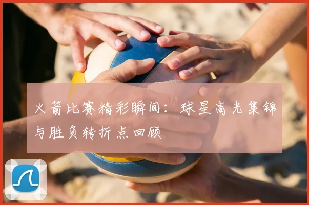 火箭比赛精彩瞬间：球星高光集锦与胜负转折点回顾