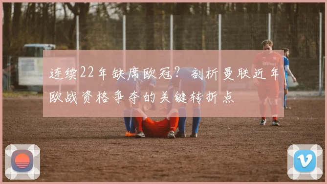 连续22年缺席欧冠？剖析曼联近年欧战资格争夺的关键转折点