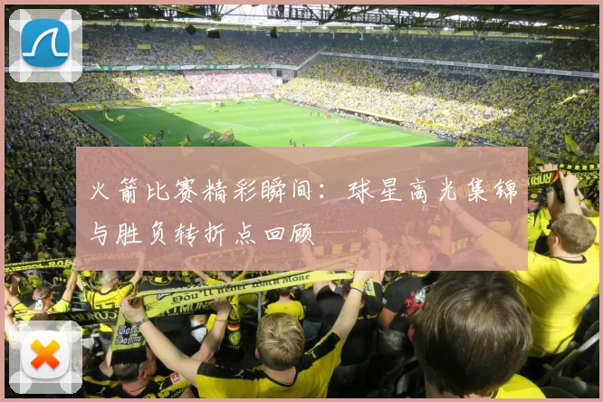 火箭比赛精彩瞬间：球星高光集锦与胜负转折点回顾