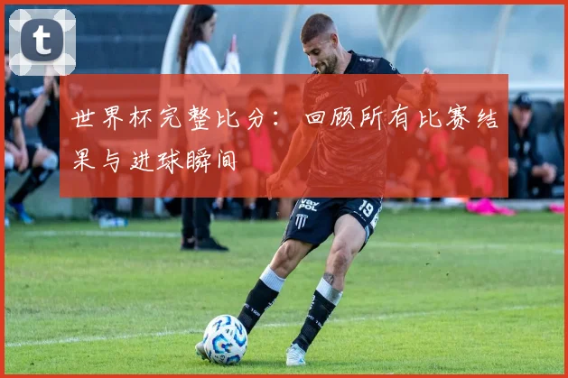 世界杯完整比分：回顾所有比赛结果与进球瞬间