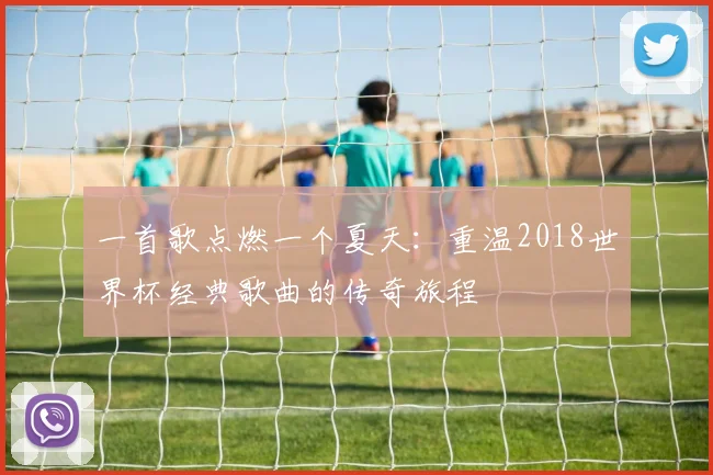 一首歌点燃一个夏天：重温2018世界杯经典歌曲的传奇旅程