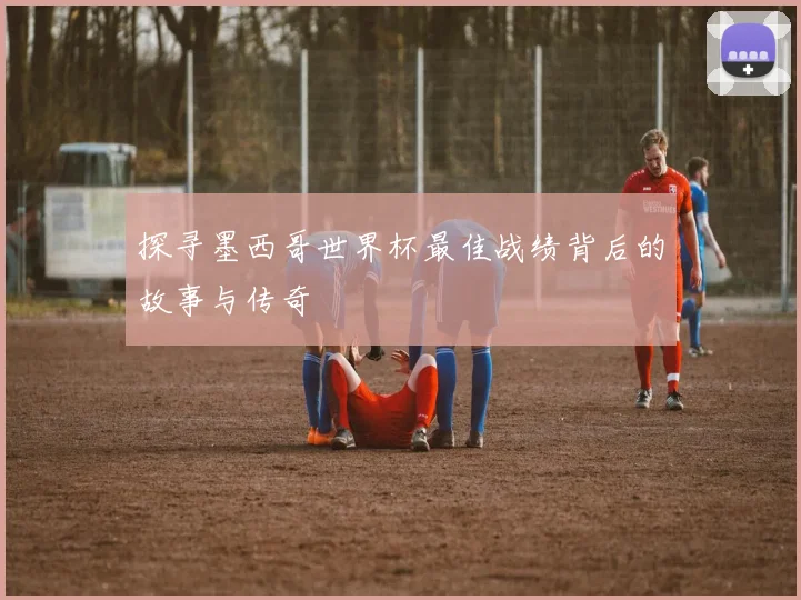 探寻墨西哥世界杯最佳战绩背后的故事与传奇