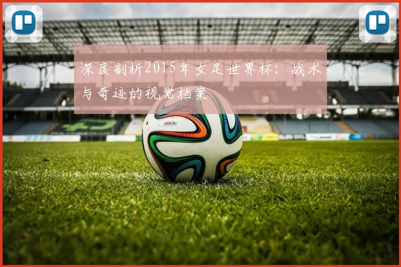 深度剖析2015年女足世界杯:战术与奇迹的视觉档案