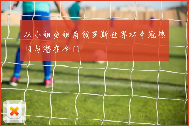 从小组分组看俄罗斯世界杯夺冠热门与潜在冷门