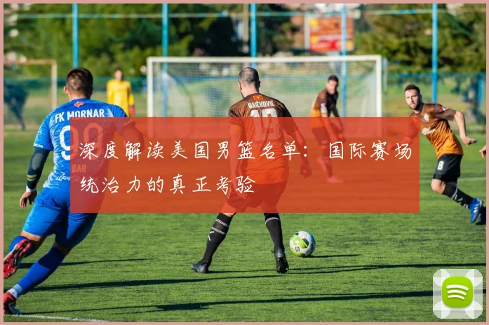 深度解读美国男篮名单：国际赛场统治力的真正考验